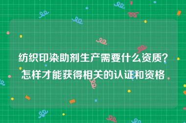 纺织印染助剂生产需要什么资质？怎样才能获得相关的认证和资格