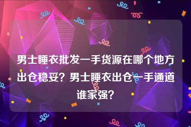 男士睡衣批发一手货源在哪个地方出仓稳妥？男士睡衣出仓一手通道谁家强？