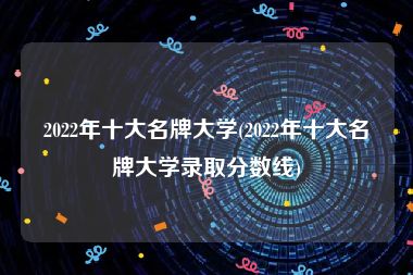 2022年十大名牌大学(2022年十大名牌大学录取分数线)