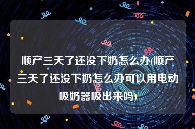 顺产三天了还没下奶怎么办(顺产三天了还没下奶怎么办可以用电动吸奶器吸出来吗)