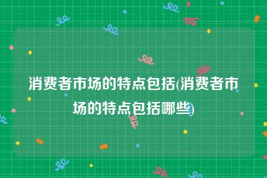 消费者市场的特点包括(消费者市场的特点包括哪些)