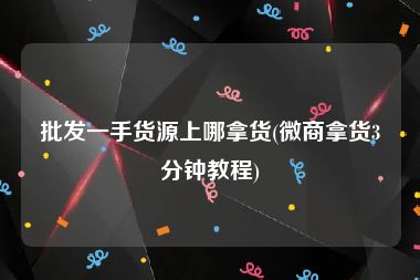 批发一手货源上哪拿货(微商拿货3分钟教程)