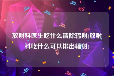 放射科医生吃什么清除辐射(放射科吃什么可以排出辐射)