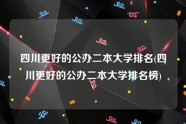 四川更好的公办二本大学排名(四川更好的公办二本大学排名榜)