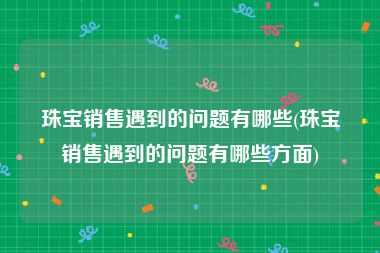 珠宝销售遇到的问题有哪些(珠宝销售遇到的问题有哪些方面)