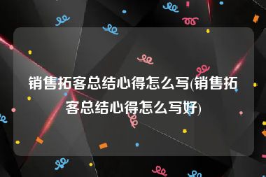 销售拓客总结心得怎么写(销售拓客总结心得怎么写好)