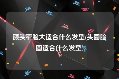 额头窄脸大适合什么发型(头圆脸圆适合什么发型)