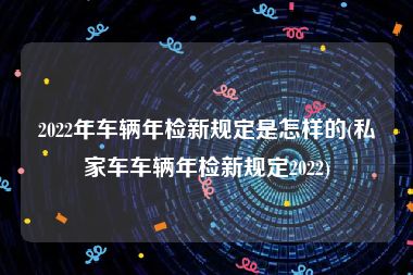 2022年车辆年检新规定是怎样的(私家车车辆年检新规定2022)