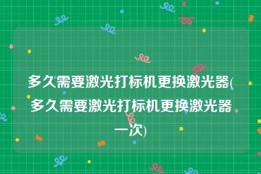 多久需要激光打标机更换激光器(多久需要激光打标机更换激光器一次)