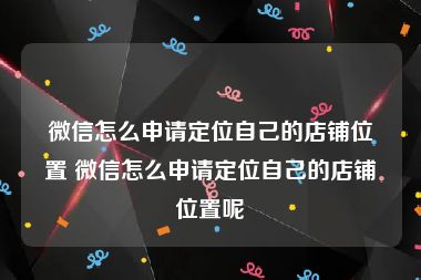 微信怎么申请定位自己的店铺位置 微信怎么申请定位自己的店铺位置呢