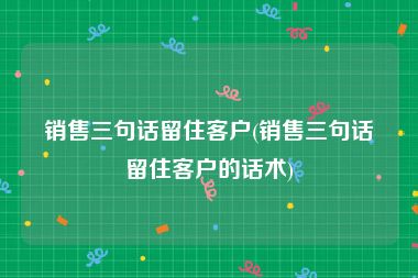 销售三句话留住客户(销售三句话留住客户的话术)