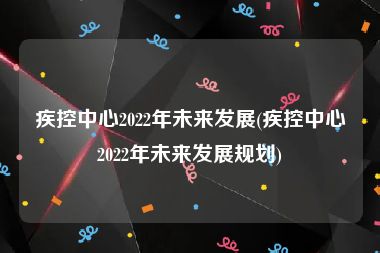 疾控中心2022年未来发展(疾控中心2022年未来发展规划)