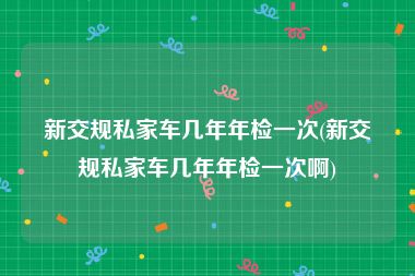 新交规私家车几年年检一次(新交规私家车几年年检一次啊)