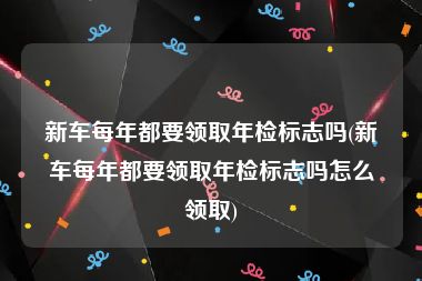 新车每年都要领取年检标志吗(新车每年都要领取年检标志吗怎么领取)