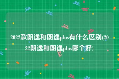 2022款朗逸和朗逸plus有什么区别(2022朗逸和朗逸plus哪个好)