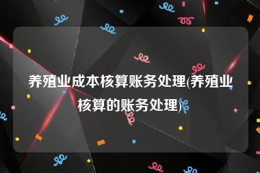 养殖业成本核算账务处理(养殖业核算的账务处理)