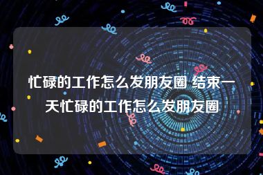 忙碌的工作怎么发朋友圈 结束一天忙碌的工作怎么发朋友圈