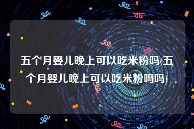 五个月婴儿晚上可以吃米粉吗(五个月婴儿晚上可以吃米粉吗吗)