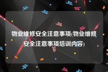 物业维修安全注意事项(物业维修安全注意事项培训内容)