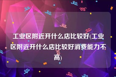 工业区附近开什么店比较好(工业区附近开什么店比较好消费能力不高)