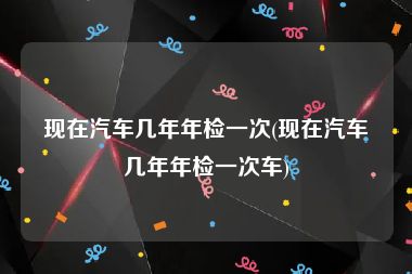 现在汽车几年年检一次(现在汽车几年年检一次车)