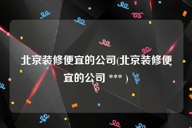 北京装修便宜的公司(北京装修便宜的公司 *** )