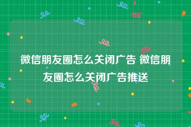 微信朋友圈怎么关闭广告 微信朋友圈怎么关闭广告推送