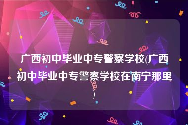 广西初中毕业中专警察学校(广西初中毕业中专警察学校在南宁那里)