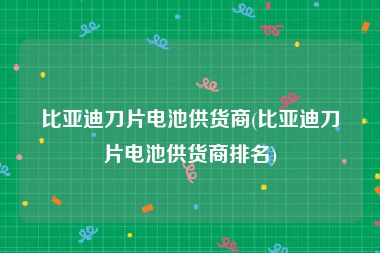 比亚迪刀片电池供货商(比亚迪刀片电池供货商排名)