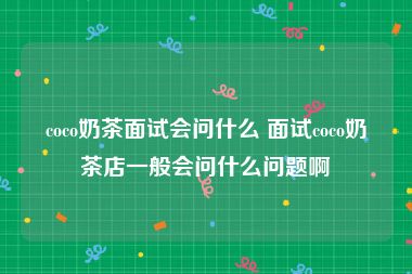 coco奶茶面试会问什么 面试coco奶茶店一般会问什么问题啊