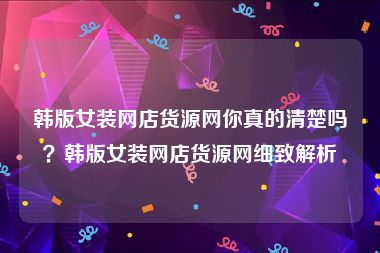 韩版女装网店货源网你真的清楚吗？韩版女装网店货源网细致解析