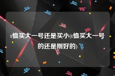 t恤买大一号还是买小(t恤买大一号的还是刚好的)