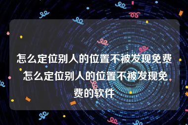 怎么定位别人的位置不被发现免费 怎么定位别人的位置不被发现免费的软件