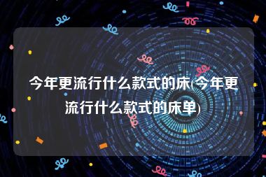 今年更流行什么款式的床(今年更流行什么款式的床单)