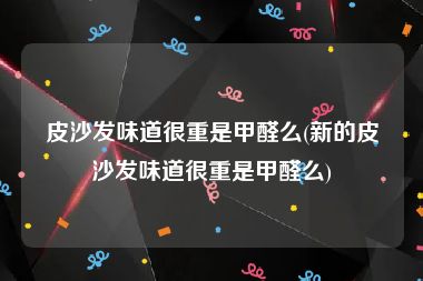 皮沙发味道很重是甲醛么(新的皮沙发味道很重是甲醛么)