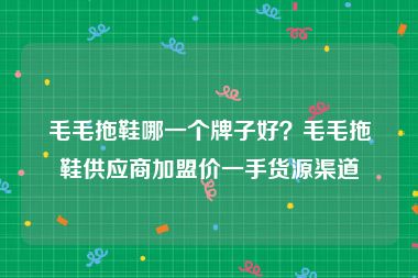 毛毛拖鞋哪一个牌子好？毛毛拖鞋供应商加盟价一手货源渠道