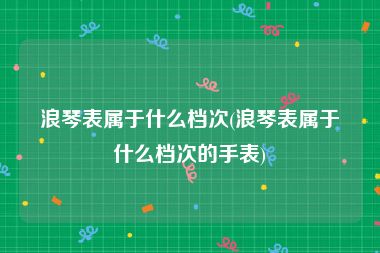 浪琴表属于什么档次(浪琴表属于什么档次的手表)