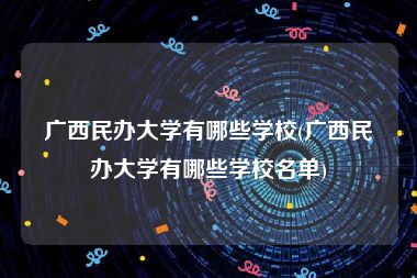 广西民办大学有哪些学校(广西民办大学有哪些学校名单)