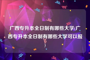 广西专升本全日制有哪些大学(广西专升本全日制有哪些大学可以报)