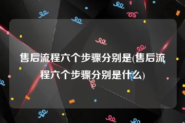 售后流程六个步骤分别是(售后流程六个步骤分别是什么)