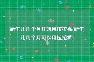 新生儿几个月开始用拉拉裤(新生儿几个月可以用拉拉裤)