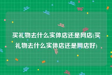 买礼物去什么实体店还是网店(买礼物去什么实体店还是网店好)