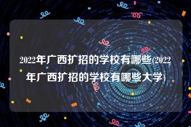 2022年广西扩招的学校有哪些(2022年广西扩招的学校有哪些大学)