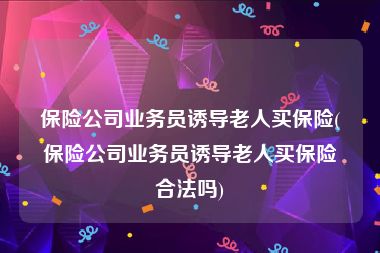 保险公司业务员诱导老人买保险(保险公司业务员诱导老人买保险合法吗)