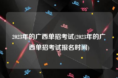 2023年的广西单招考试(2023年的广西单招考试报名时间)