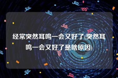 经常突然耳鸣一会又好了(突然耳鸣一会又好了是啥原因)