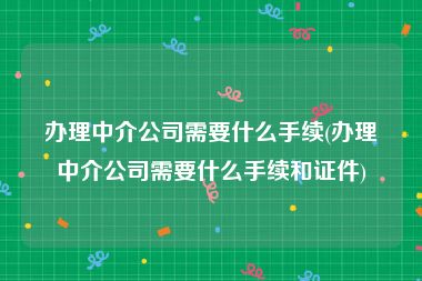 办理中介公司需要什么手续(办理中介公司需要什么手续和证件)