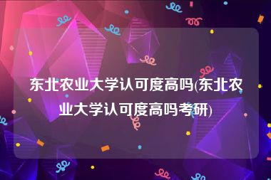 东北农业大学认可度高吗(东北农业大学认可度高吗考研)