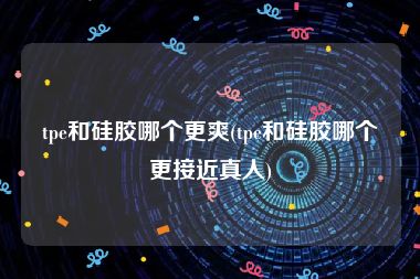 tpe和硅胶哪个更爽(tpe和硅胶哪个更接近真人)