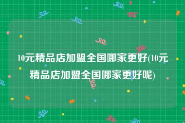 10元精品店加盟全国哪家更好(10元精品店加盟全国哪家更好呢)